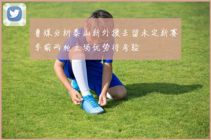 鲁媒分析泰山新外援去留未定新赛季前两轮主场优势待考验