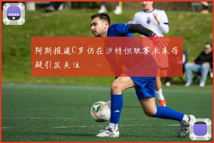 阿斯报道C罗仍在沙特但联赛未来存疑引发关注