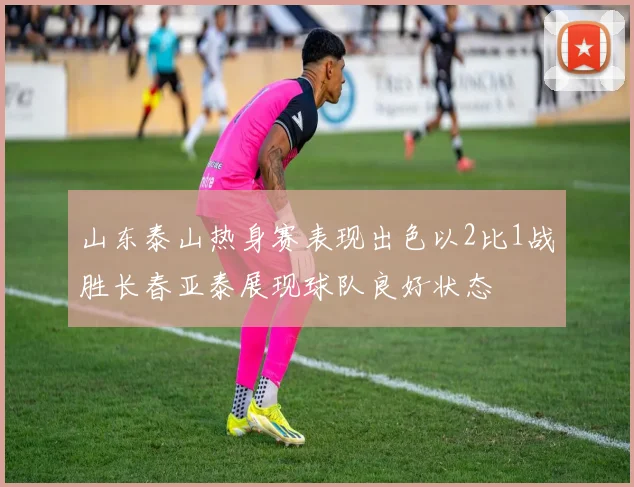 山东泰山热身赛表现出色以2比1战胜长春亚泰展现球队良好状态