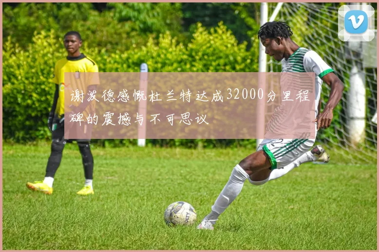 谢泼德感慨杜兰特达成32000分里程碑的震撼与不可思议