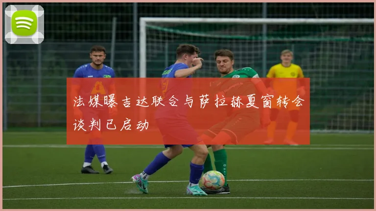 法媒曝吉达联合与萨拉赫夏窗转会谈判已启动