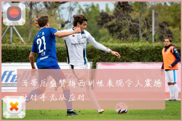 马蒂厄盛赞梅西训练表现令人震撼让对手无从应对