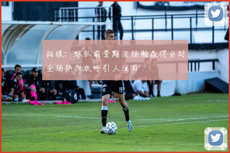 拓媒：球队前景黯淡杨瀚森得分时全场热烈欢呼引人注目