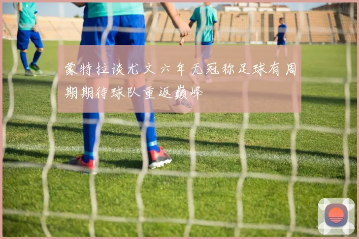 蒙特拉谈尤文六年无冠称足球有周期期待球队重返巅峰