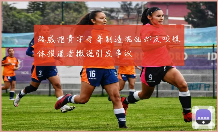 路威指责字母哥制造混乱却反咬媒体报道者撒谎引发争议