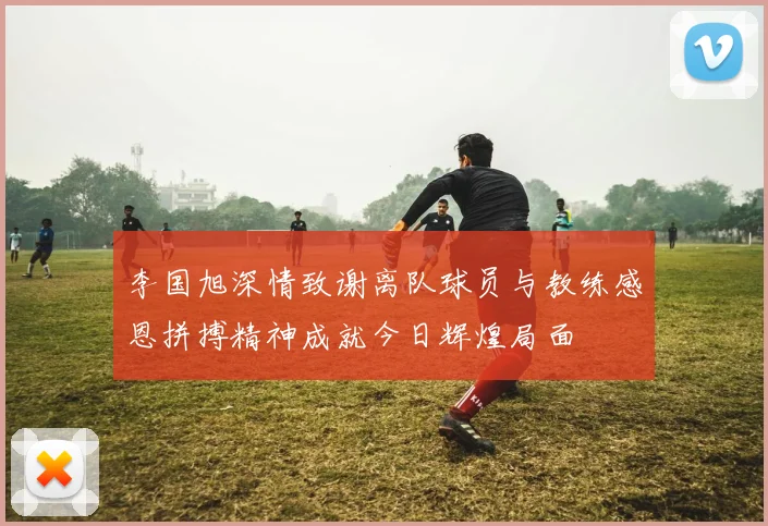 李国旭深情致谢离队球员与教练感恩拼搏精神成就今日辉煌局面